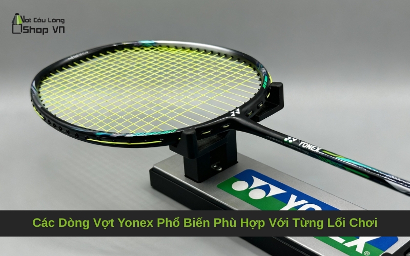 Các Dòng Vợt Yonex Phổ Biến Phù Hợp Với Từng Lối Chơi