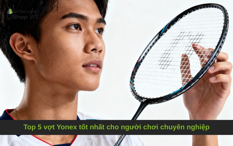 Top 5 vợt Yonex tốt nhất cho người chơi chuyên nghiệp