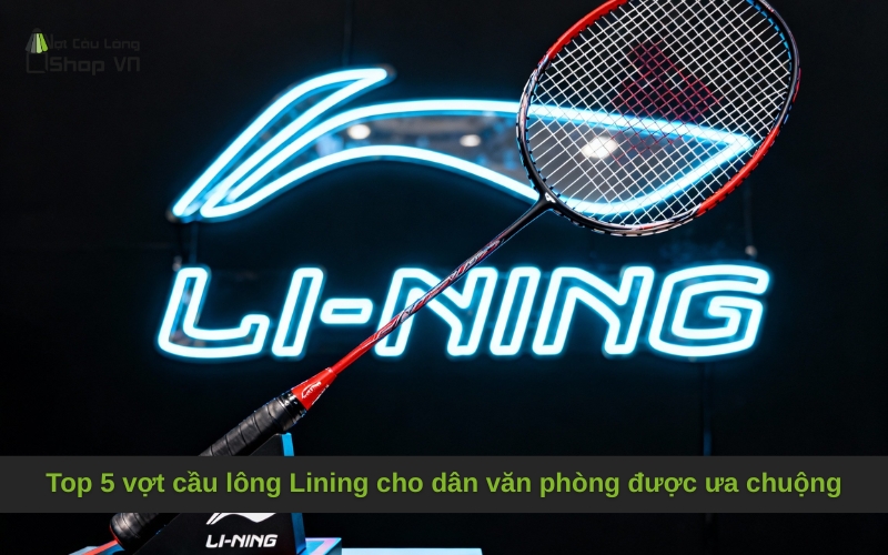 Top 5 vợt cầu lông Lining cho dân văn phòng được ưa chuộng