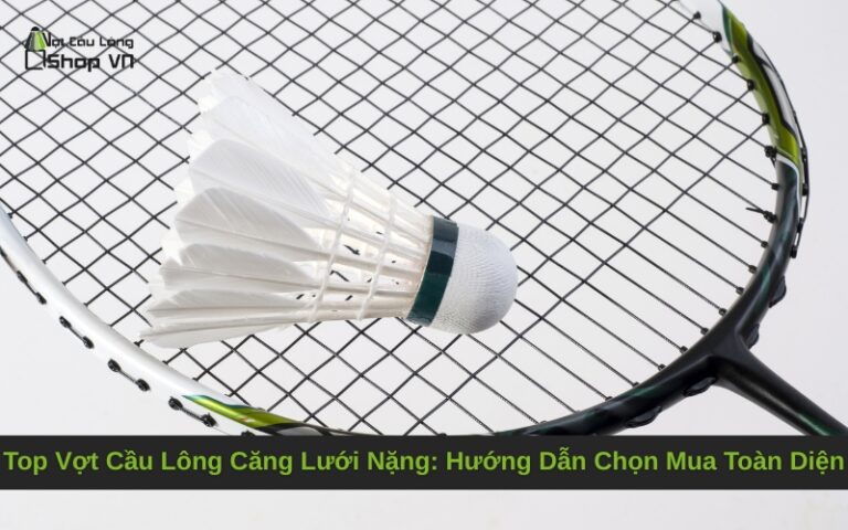 Top Vợt Cầu Lông Căng Lưới Nặng: Hướng Dẫn Chọn Mua Toàn Diện